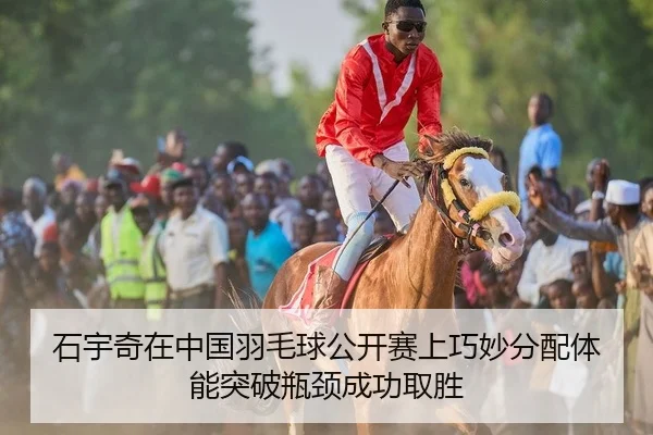 石宇奇在中国羽毛球公开赛上巧妙分配体能突破瓶颈成功取胜