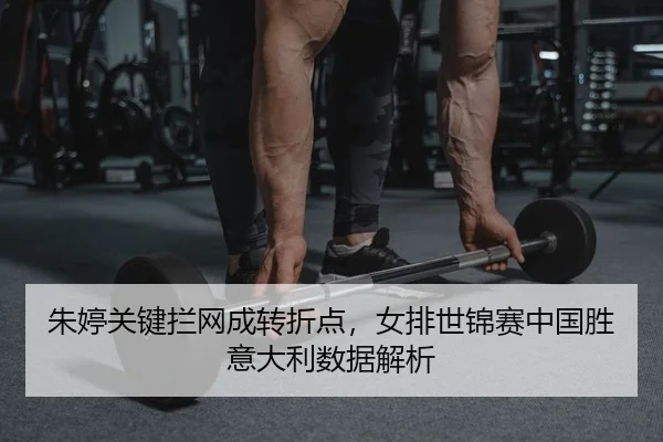 朱婷关键拦网成转折点，女排世锦赛中国胜意大利数据解析